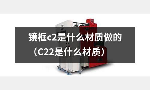 鏡框c2是什么材質(zhì)做的（C22是什么材質(zhì)）