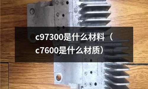 c97300是什么材料（c7600是什么材質(zhì)）