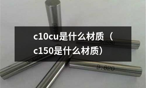 c10cu是什么材質(zhì)（c150是什么材質(zhì)）