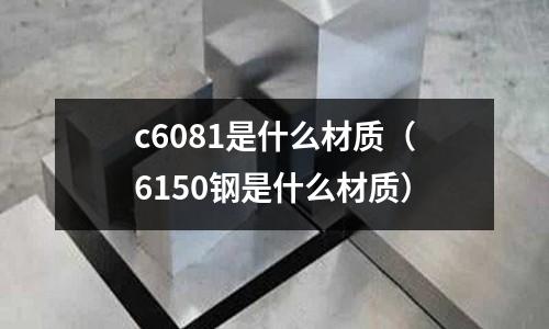 c6081是什么材質(zhì)（6150鋼是什么材質(zhì)）