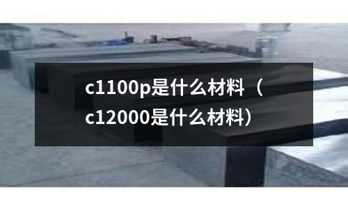 c1100p是什么材料（c12000是什么材料）