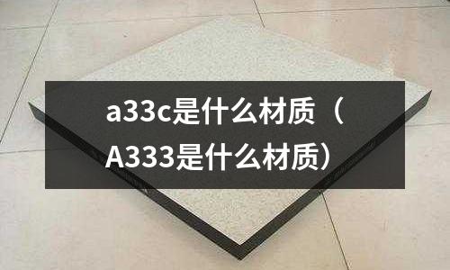 a33c是什么材質(zhì)（A333是什么材質(zhì)）