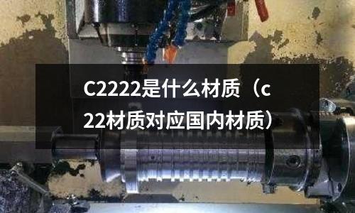 C2222是什么材質(zhì)（c22材質(zhì)對應(yīng)國內(nèi)材質(zhì)）