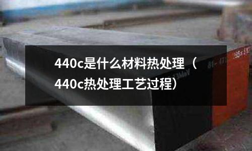 440c是什么材料熱處理（440c熱處理工藝過程）