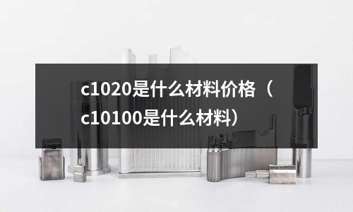 c1020是什么材料價(jià)格（c10100是什么材料）