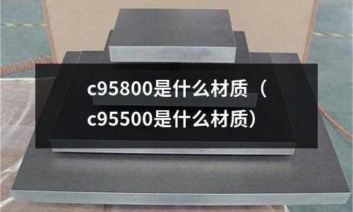 c95800是什么材質(zhì)（c95500是什么材質(zhì)）