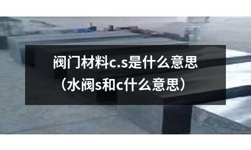 閥門材料c.s是什么意思（水閥s和c什么意思）