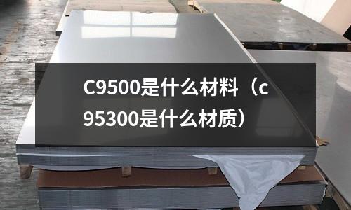 C9500是什么材料（c95300是什么材質(zhì)）