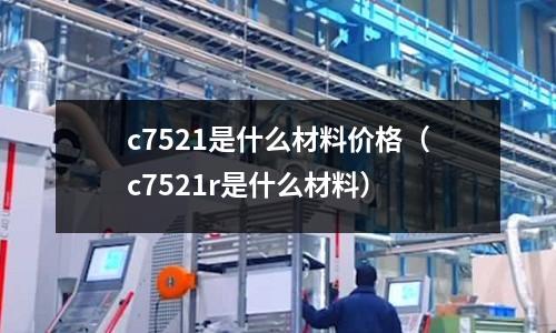 c7521是什么材料價格（c7521r是什么材料）