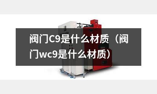 閥門C9是什么材質(zhì)（閥門wc9是什么材質(zhì)）