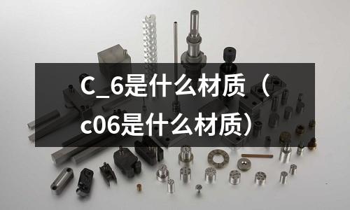 C_6是什么材質（c06是什么材質）