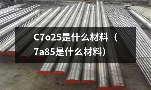 C7o25是什么材料（7a85是什么材料）