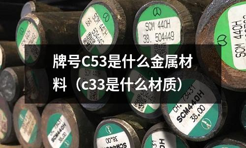 牌號(hào)C53是什么金屬材料（c33是什么材質(zhì)）