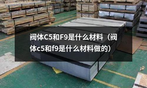 閥體C5和F9是什么材料（閥體c5和f9是什么材料做的）