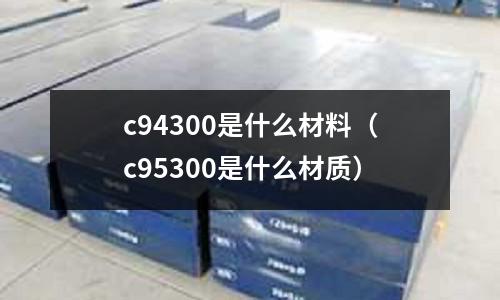 c94300是什么材料（c95300是什么材質）