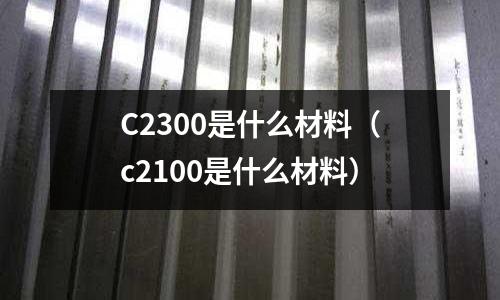 C2300是什么材料（c2100是什么材料）