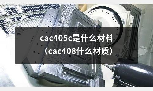 cac405c是什么材料（cac408什么材質(zhì)）