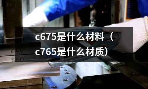 c675是什么材料（c765是什么材質(zhì)）