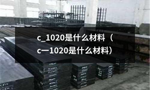 c_1020是什么材料（c一1020是什么材料）