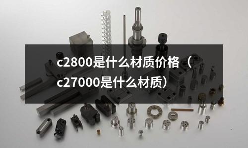 c2800是什么材質(zhì)價格（c27000是什么材質(zhì)）