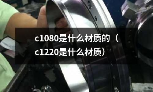 c1080是什么材質(zhì)的（c1220是什么材質(zhì)）