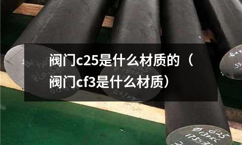 閥門c25是什么材質的（閥門cf3是什么材質）