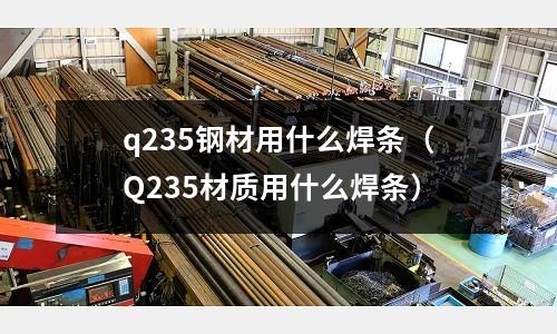 q235鋼材用什么焊條（Q235材質(zhì)用什么焊條）