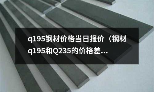 q195鋼材價(jià)格當(dāng)日?qǐng)?bào)價(jià)（鋼材q195和Q235的價(jià)格差多少？）