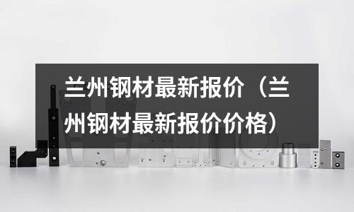 蘭州鋼材最新報價（蘭州鋼材最新報價價格）