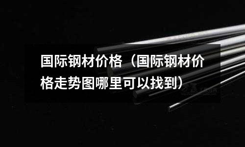 國際鋼材價格（國際鋼材價格走勢圖哪里可以找到）