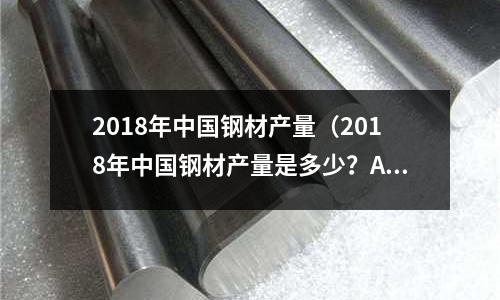 2018年中國(guó)鋼材產(chǎn)量（2018年中國(guó)鋼材產(chǎn)量是多少？A11億噸）