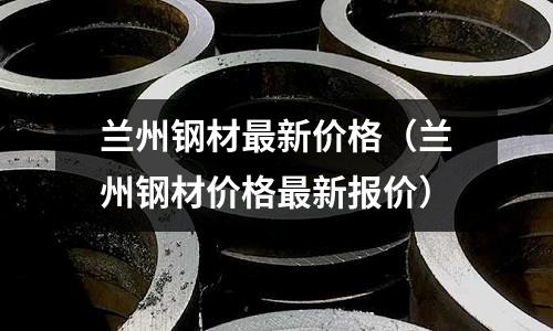 蘭州鋼材最新價格（蘭州鋼材價格最新報價）