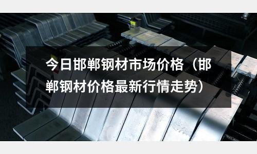 今日邯鄲鋼材市場價格（邯鄲鋼材價格最新行情走勢）