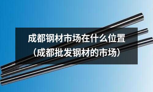 成都鋼材市場(chǎng)在什么位置（成都批發(fā)鋼材的市場(chǎng)）