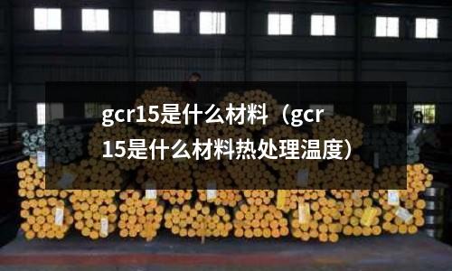 gcr15是什么材料（gcr15是什么材料熱處理溫度）