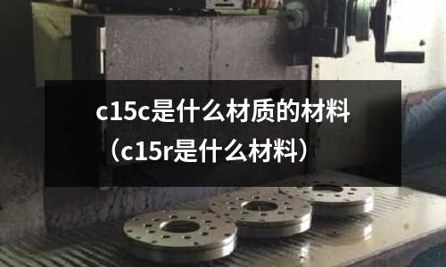 c15c是什么材質(zhì)的材料（c15r是什么材料）