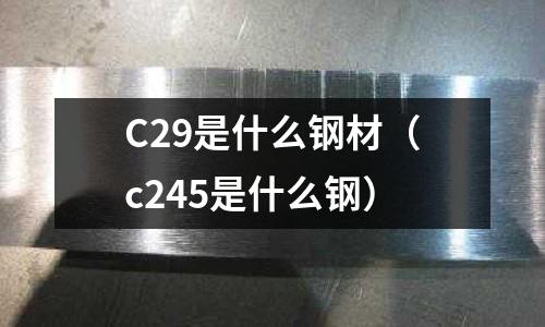 C29是什么鋼材（c245是什么鋼）