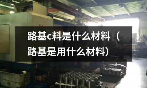 路基c料是什么材料（路基是用什么材料）