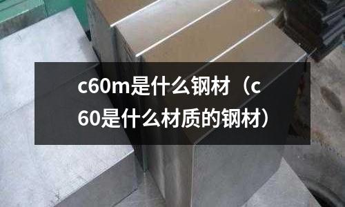 c60m是什么鋼材（c60是什么材質(zhì)的鋼材）