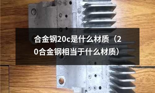 合金鋼20c是什么材質(zhì)（20合金鋼相當(dāng)于什么材質(zhì)）