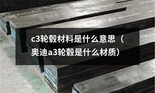 c3輪轂材料是什么意思（奧迪a3輪轂是什么材質(zhì)）