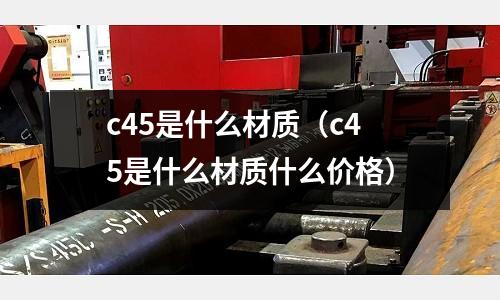 c45是什么材質(zhì)（c45是什么材質(zhì)什么價格）