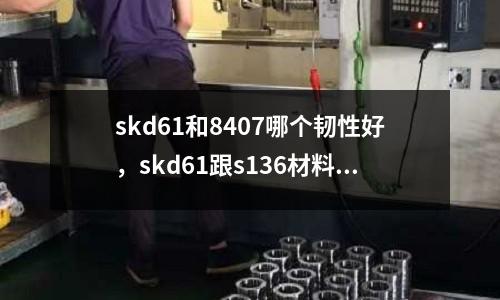 skd61和8407哪個韌性好，skd61跟s136材料一樣嗎