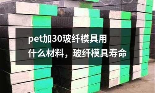 pet加30玻纖模具用什么材料，玻纖模具壽命