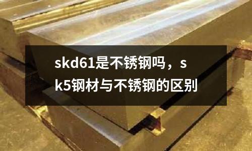 skd61是不銹鋼嗎，sk5鋼材與不銹鋼的區(qū)別