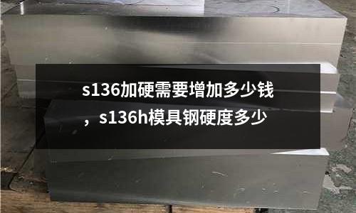 s136加硬需要增加多少錢，s136h模具鋼硬度多少