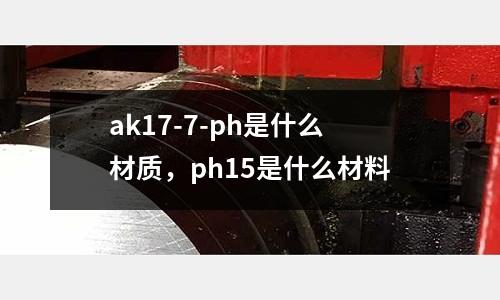 ak17-7-ph是什么材質(zhì)，ph15是什么材料