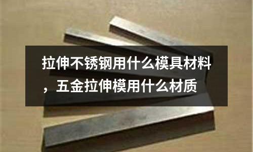 拉伸不銹鋼用什么模具材料，五金拉伸模用什么材質(zhì)