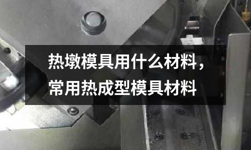 熱墩模具用什么材料，常用熱成型模具材料