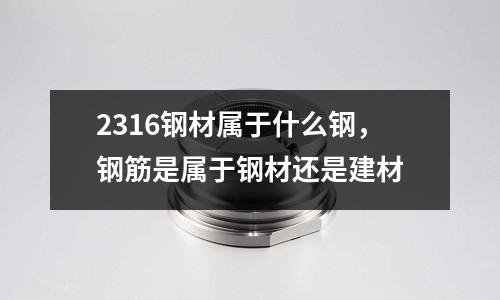 2316鋼材屬于什么鋼，鋼筋是屬于鋼材還是建材